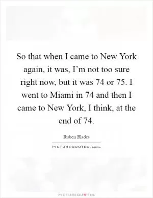So that when I came to New York again, it was, I’m not too sure right now, but it was  74 or  75. I went to Miami in  74 and then I came to New York, I think, at the end of  74 Picture Quote #1