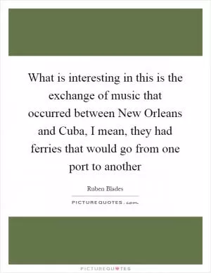 What is interesting in this is the exchange of music that occurred between New Orleans and Cuba, I mean, they had ferries that would go from one port to another Picture Quote #1