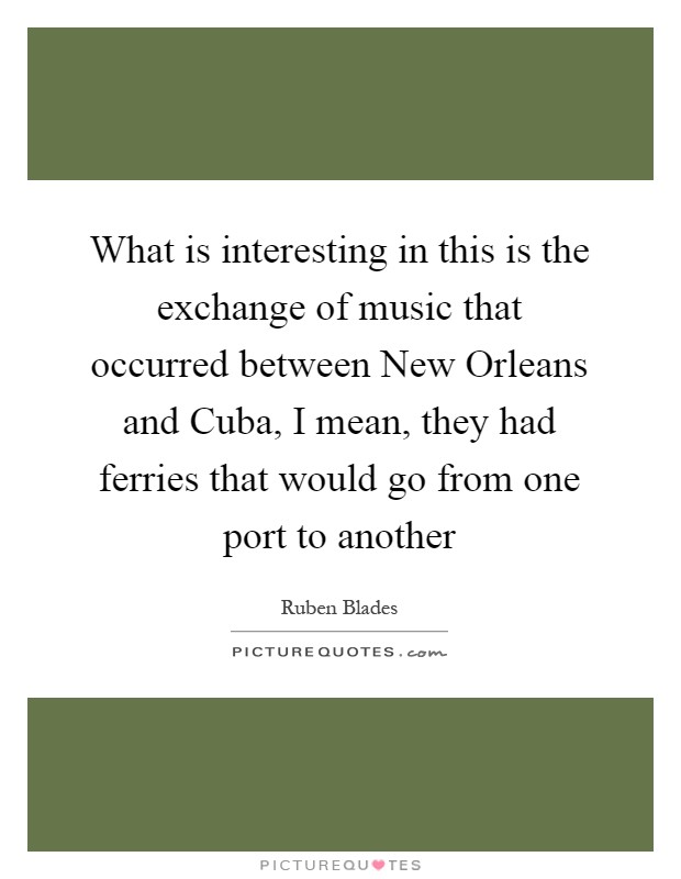 What is interesting in this is the exchange of music that occurred between New Orleans and Cuba, I mean, they had ferries that would go from one port to another Picture Quote #1