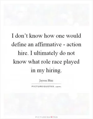 I don’t know how one would define an affirmative - action hire. I ultimately do not know what role race played in my hiring Picture Quote #1