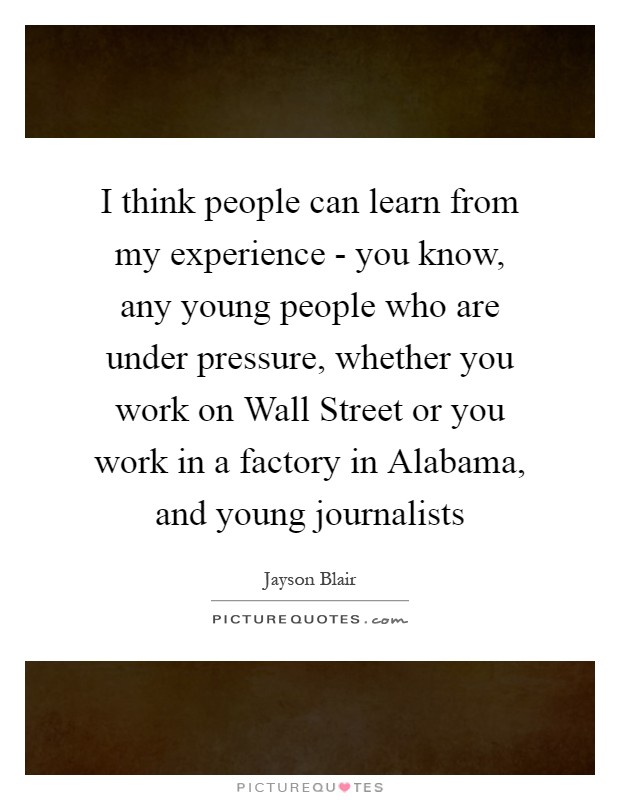 I think people can learn from my experience - you know, any young people who are under pressure, whether you work on Wall Street or you work in a factory in Alabama, and young journalists Picture Quote #1