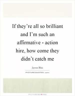 If they’re all so brilliant and I’m such an affirmative - action hire, how come they didn’t catch me Picture Quote #1