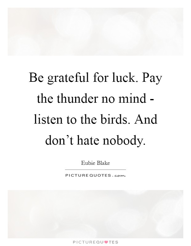 Be grateful for luck. Pay the thunder no mind - listen to the birds. And don't hate nobody Picture Quote #1