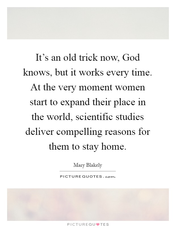 It's an old trick now, God knows, but it works every time. At the very moment women start to expand their place in the world, scientific studies deliver compelling reasons for them to stay home Picture Quote #1