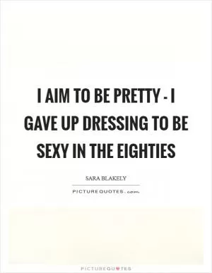I aim to be pretty - I gave up dressing to be sexy in the eighties Picture Quote #1