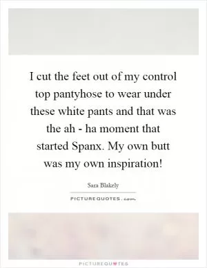 I cut the feet out of my control top pantyhose to wear under these white pants and that was the ah - ha moment that started Spanx. My own butt was my own inspiration! Picture Quote #1