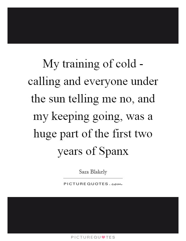 My training of cold - calling and everyone under the sun telling me no, and my keeping going, was a huge part of the first two years of Spanx Picture Quote #1