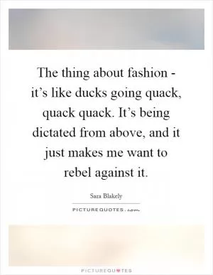 The thing about fashion - it’s like ducks going quack, quack quack. It’s being dictated from above, and it just makes me want to rebel against it Picture Quote #1