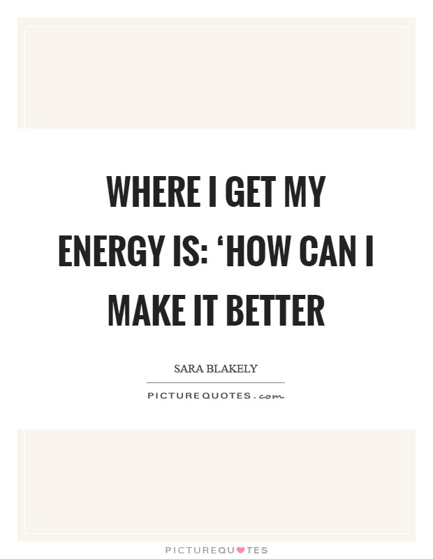 Where I get my energy is: ‘How can I make it better Picture Quote #1