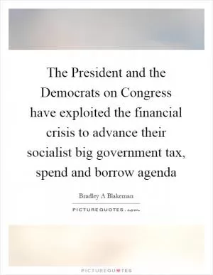 The President and the Democrats on Congress have exploited the financial crisis to advance their socialist big government tax, spend and borrow agenda Picture Quote #1