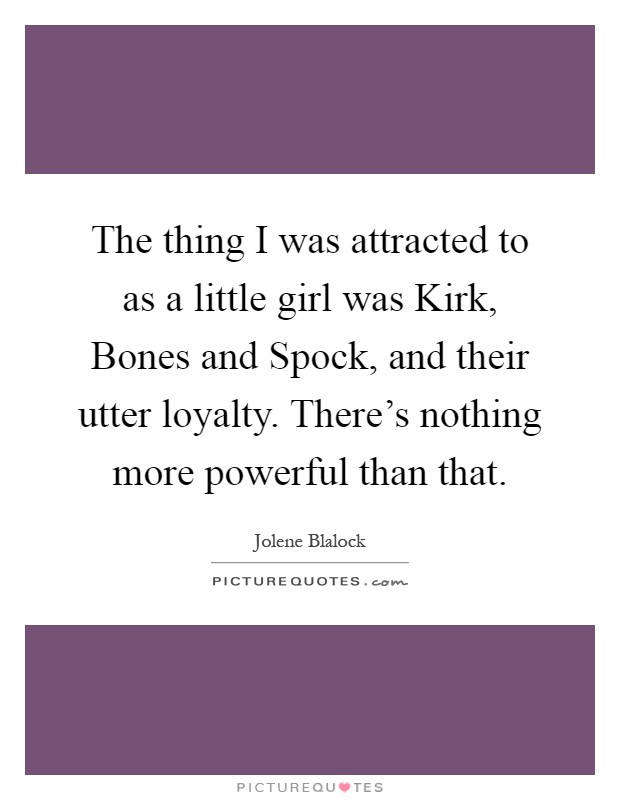 The thing I was attracted to as a little girl was Kirk, Bones and Spock, and their utter loyalty. There's nothing more powerful than that Picture Quote #1