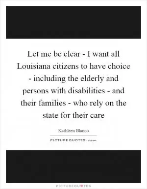 Let me be clear - I want all Louisiana citizens to have choice - including the elderly and persons with disabilities - and their families - who rely on the state for their care Picture Quote #1
