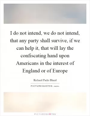 I do not intend, we do not intend, that any party shall survive, if we can help it, that will lay the confiscating hand upon Americans in the interest of England or of Europe Picture Quote #1