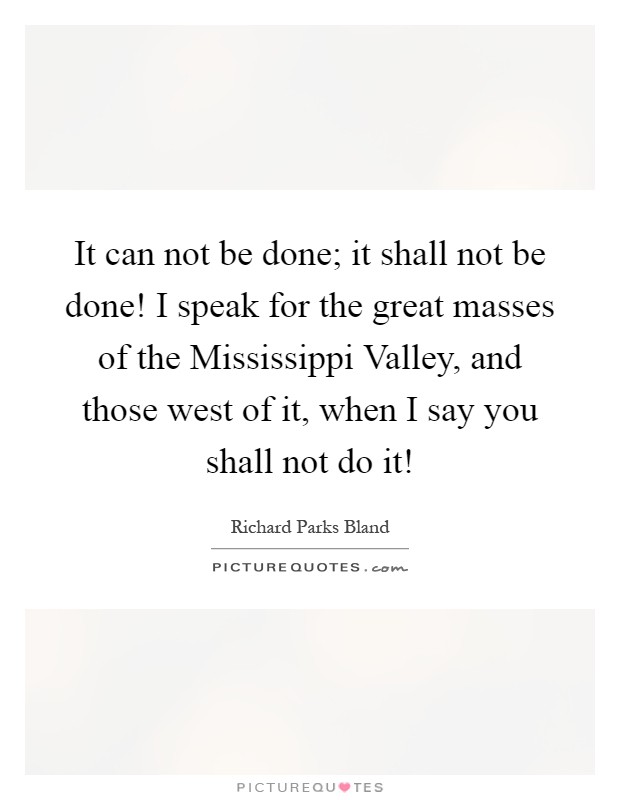 It can not be done; it shall not be done! I speak for the great masses of the Mississippi Valley, and those west of it, when I say you shall not do it! Picture Quote #1