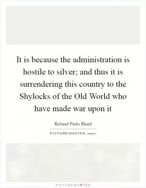 It is because the administration is hostile to silver; and thus it is surrendering this country to the Shylocks of the Old World who have made war upon it Picture Quote #1