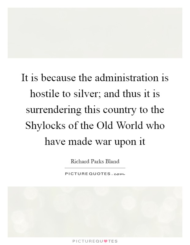 It is because the administration is hostile to silver; and thus it is surrendering this country to the Shylocks of the Old World who have made war upon it Picture Quote #1