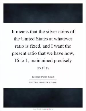 It means that the silver coins of the United States at whatever ratio is fixed, and I want the present ratio that we have now, 16 to 1, maintained precisely as it is Picture Quote #1