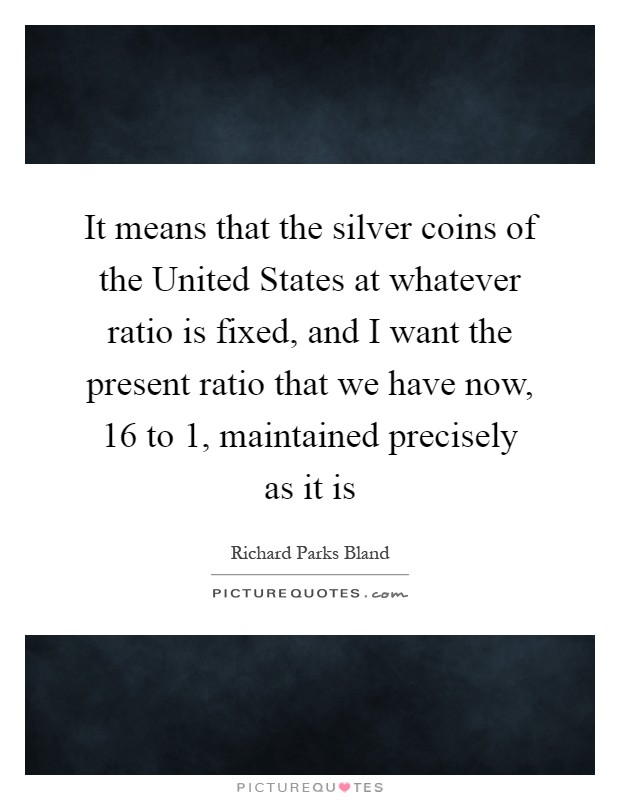 It means that the silver coins of the United States at whatever ratio is fixed, and I want the present ratio that we have now, 16 to 1, maintained precisely as it is Picture Quote #1