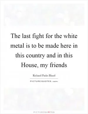 The last fight for the white metal is to be made here in this country and in this House, my friends Picture Quote #1