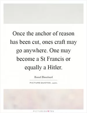 Once the anchor of reason has been cut, ones craft may go anywhere. One may become a St Francis or equally a Hitler Picture Quote #1