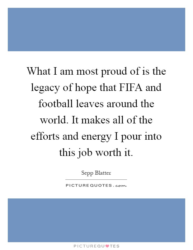 What I am most proud of is the legacy of hope that FIFA and football leaves around the world. It makes all of the efforts and energy I pour into this job worth it Picture Quote #1