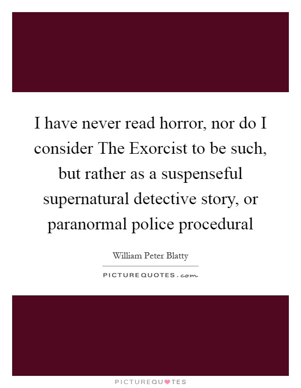 I have never read horror, nor do I consider The Exorcist to be such, but rather as a suspenseful supernatural detective story, or paranormal police procedural Picture Quote #1