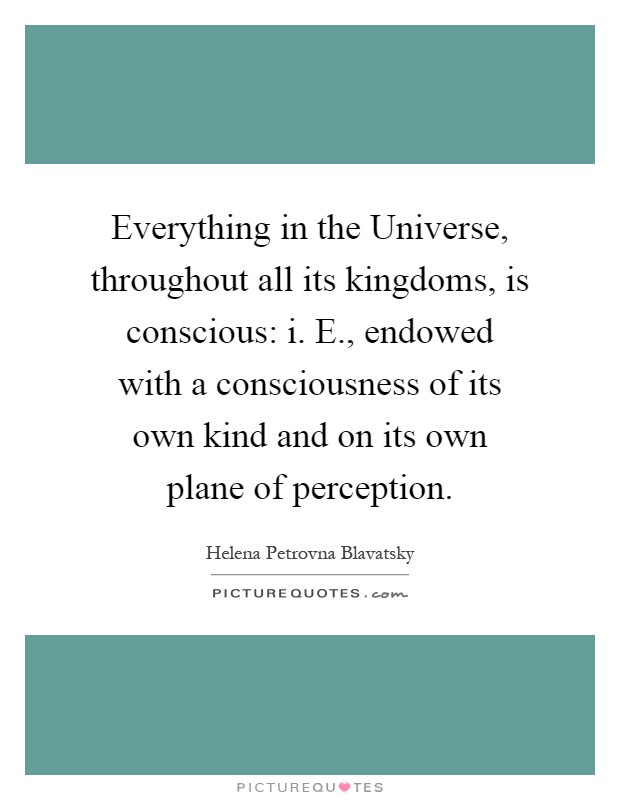 Everything in the Universe, throughout all its kingdoms, is conscious: i. E., endowed with a consciousness of its own kind and on its own plane of perception Picture Quote #1