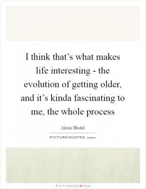 I think that’s what makes life interesting - the evolution of getting older, and it’s kinda fascinating to me, the whole process Picture Quote #1