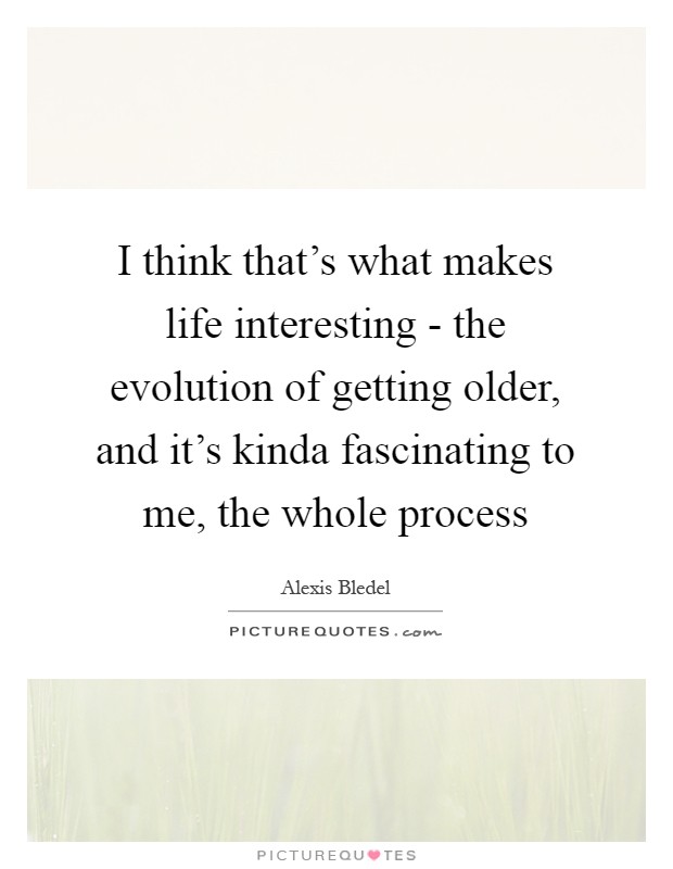I think that's what makes life interesting - the evolution of getting older, and it's kinda fascinating to me, the whole process Picture Quote #1