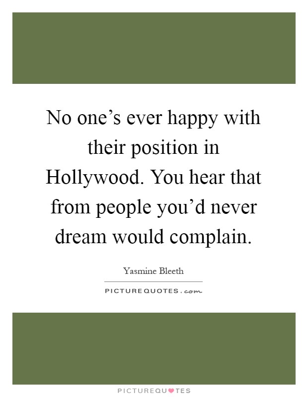 No one's ever happy with their position in Hollywood. You hear that from people you'd never dream would complain Picture Quote #1