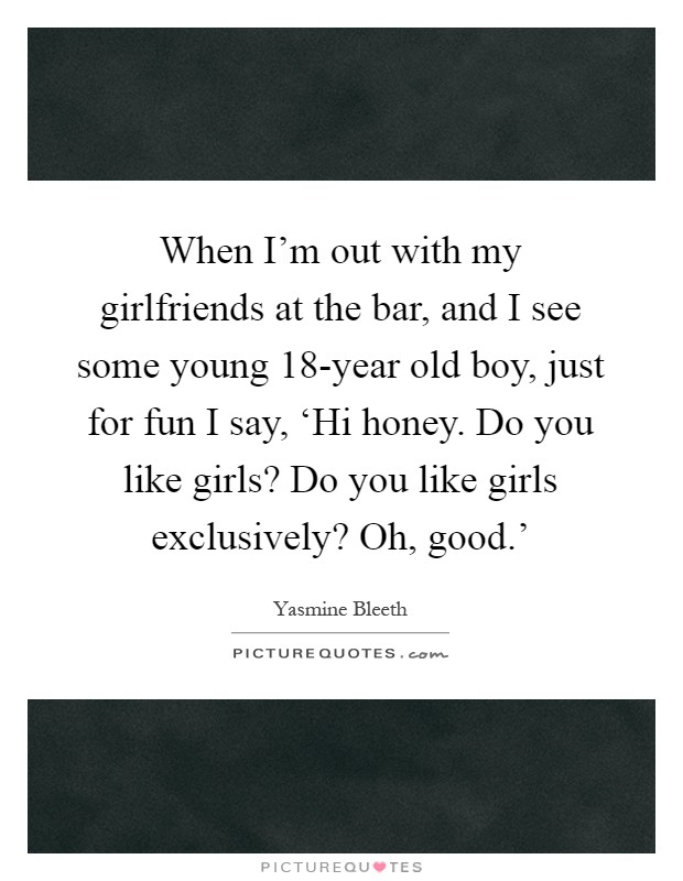 When I'm out with my girlfriends at the bar, and I see some young 18-year old boy, just for fun I say, ‘Hi honey. Do you like girls? Do you like girls exclusively? Oh, good.' Picture Quote #1