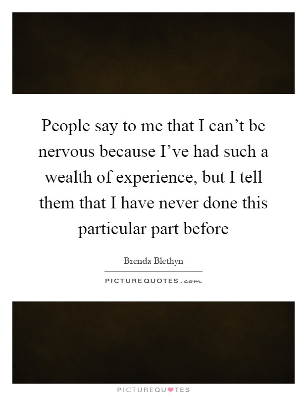 People say to me that I can't be nervous because I've had such a wealth of experience, but I tell them that I have never done this particular part before Picture Quote #1