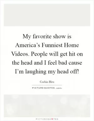 My favorite show is America’s Funniest Home Videos. People will get hit on the head and I feel bad cause I’m laughing my head off! Picture Quote #1