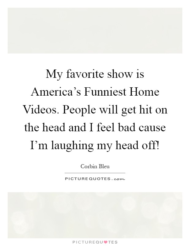 My favorite show is America's Funniest Home Videos. People will get hit on the head and I feel bad cause I'm laughing my head off! Picture Quote #1