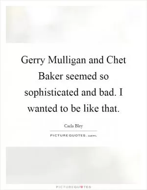 Gerry Mulligan and Chet Baker seemed so sophisticated and bad. I wanted to be like that Picture Quote #1
