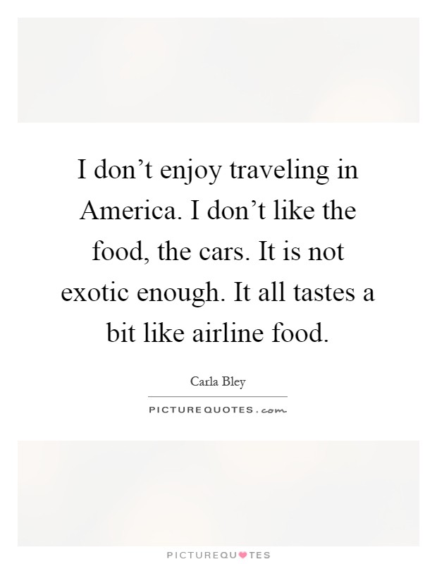 I don't enjoy traveling in America. I don't like the food, the cars. It is not exotic enough. It all tastes a bit like airline food Picture Quote #1