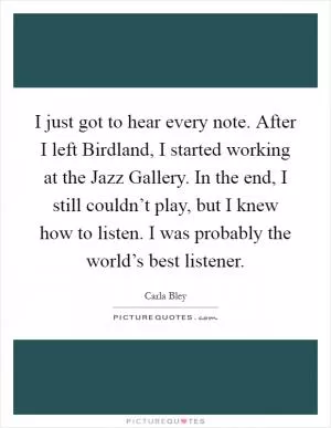 I just got to hear every note. After I left Birdland, I started working at the Jazz Gallery. In the end, I still couldn’t play, but I knew how to listen. I was probably the world’s best listener Picture Quote #1