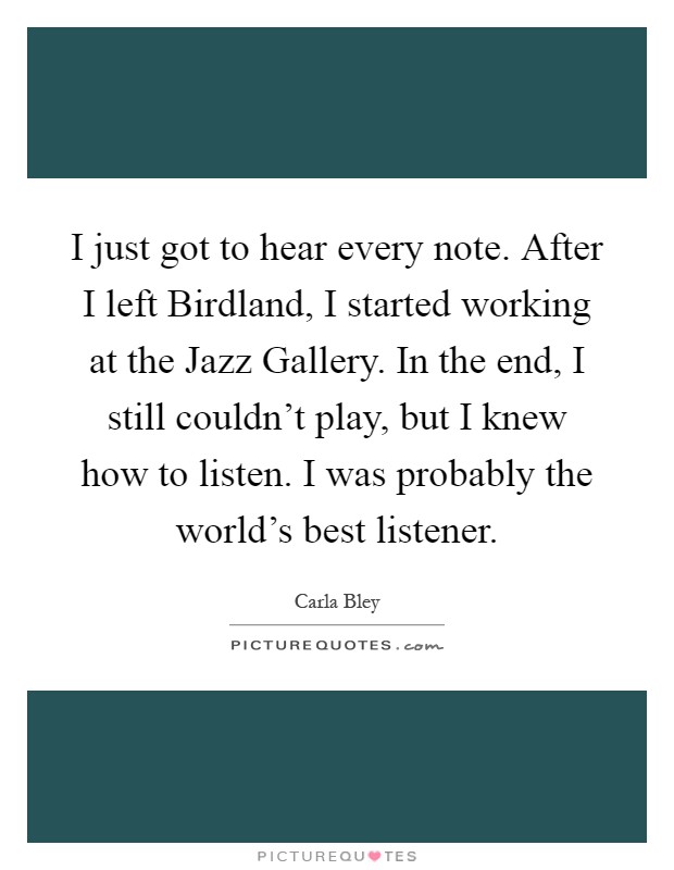I just got to hear every note. After I left Birdland, I started working at the Jazz Gallery. In the end, I still couldn't play, but I knew how to listen. I was probably the world's best listener Picture Quote #1