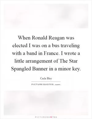 When Ronald Reagan was elected I was on a bus traveling with a band in France. I wrote a little arrangement of The Star Spangled Banner in a minor key Picture Quote #1