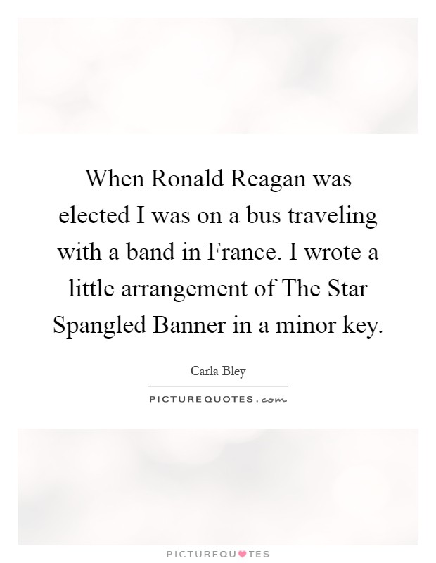 When Ronald Reagan was elected I was on a bus traveling with a band in France. I wrote a little arrangement of The Star Spangled Banner in a minor key Picture Quote #1