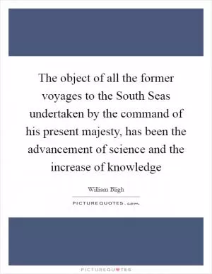 The object of all the former voyages to the South Seas undertaken by the command of his present majesty, has been the advancement of science and the increase of knowledge Picture Quote #1