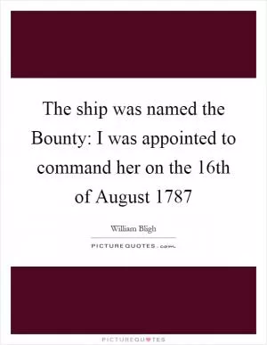 The ship was named the Bounty: I was appointed to command her on the 16th of August 1787 Picture Quote #1