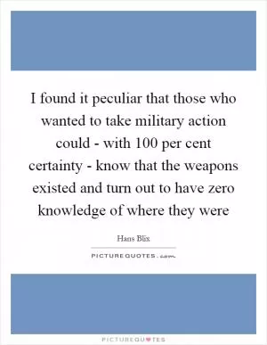I found it peculiar that those who wanted to take military action could - with 100 per cent certainty - know that the weapons existed and turn out to have zero knowledge of where they were Picture Quote #1