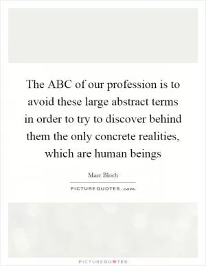 The ABC of our profession is to avoid these large abstract terms in order to try to discover behind them the only concrete realities, which are human beings Picture Quote #1