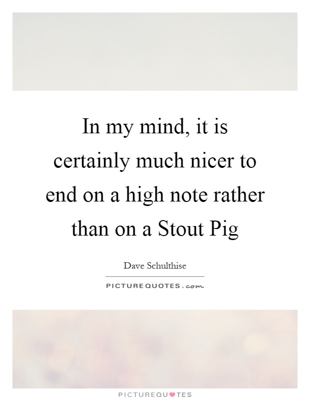 In my mind, it is certainly much nicer to end on a high note rather than on a Stout Pig Picture Quote #1
