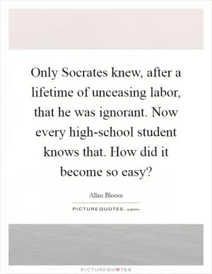 Only Socrates knew, after a lifetime of unceasing labor, that he was ignorant. Now every high-school student knows that. How did it become so easy? Picture Quote #1