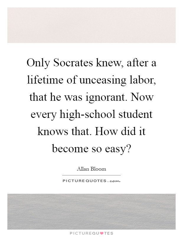 Only Socrates knew, after a lifetime of unceasing labor, that he was ignorant. Now every high-school student knows that. How did it become so easy? Picture Quote #1