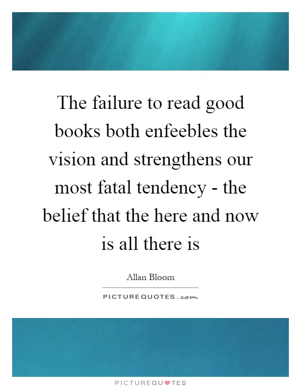 The failure to read good books both enfeebles the vision and strengthens our most fatal tendency - the belief that the here and now is all there is Picture Quote #1