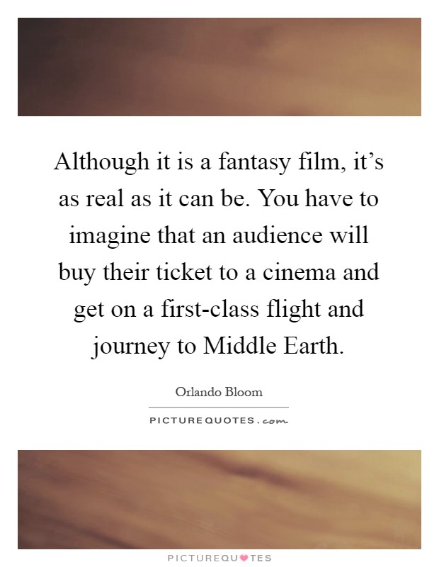 Although it is a fantasy film, it's as real as it can be. You have to imagine that an audience will buy their ticket to a cinema and get on a first-class flight and journey to Middle Earth Picture Quote #1