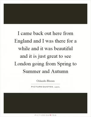 I came back out here from England and I was there for a while and it was beautiful and it is just great to see London going from Spring to Summer and Autumn Picture Quote #1